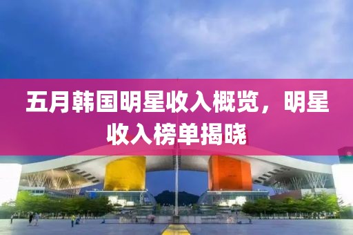 五月韓國明星收入概覽，明星收入榜單揭曉