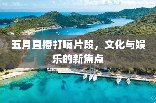 五月直播打嗝片段，文化與娛樂的新焦點
