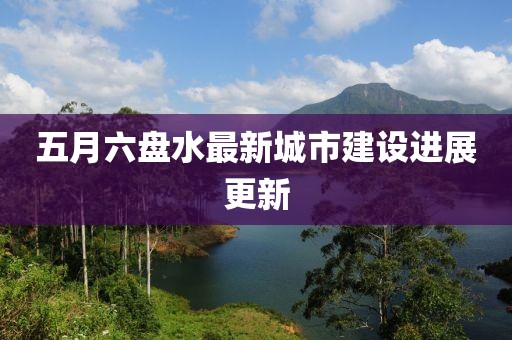 五月六盤水最新城市建設進展更新