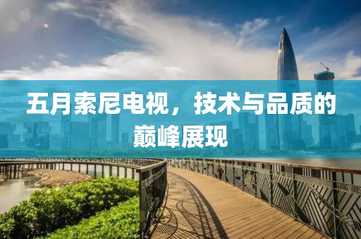 五月索尼電視，技術與品質的巔峰展現