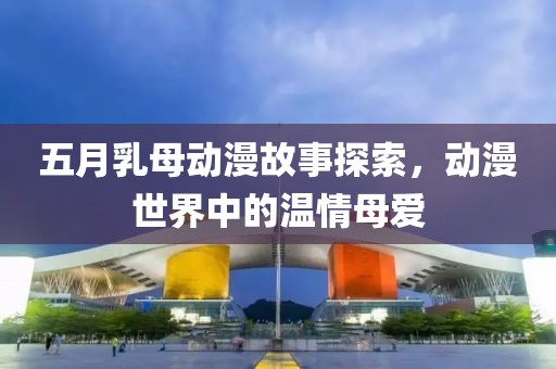五月乳母動漫故事探索，動漫世界中的溫情母愛