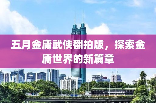 五月金庸武俠翻拍版，探索金庸世界的新篇章