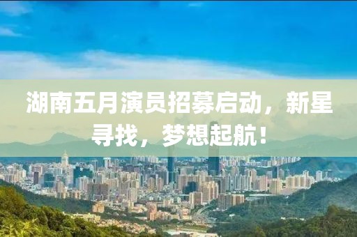 湖南五月演員招募啟動，新星尋找，夢想起航！