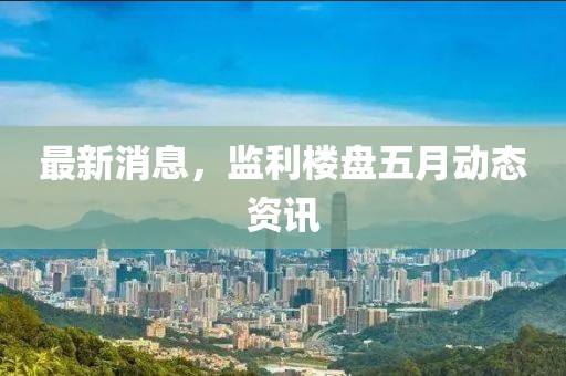 最新消息，監利樓盤五月動態資訊