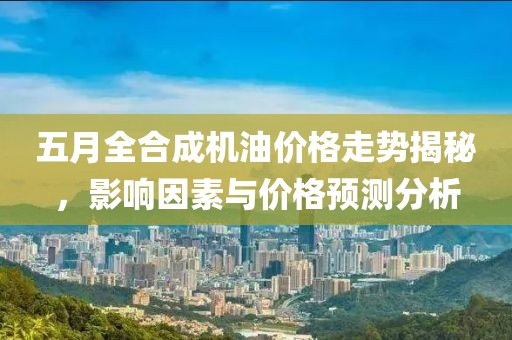 五月全合成機油價格走勢揭秘，影響因素與價格預測分析