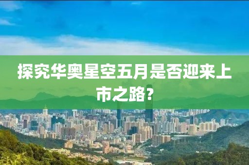 探究華奧星空五月是否迎來上市之路？