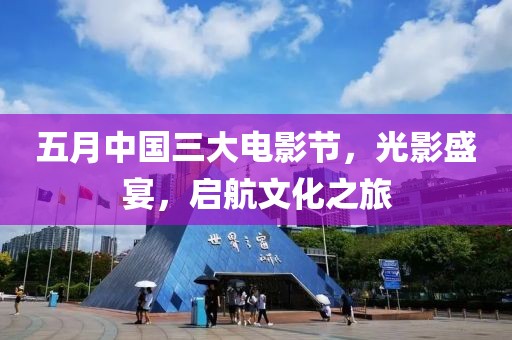 五月中國三大電影節，光影盛宴，啟航文化之旅