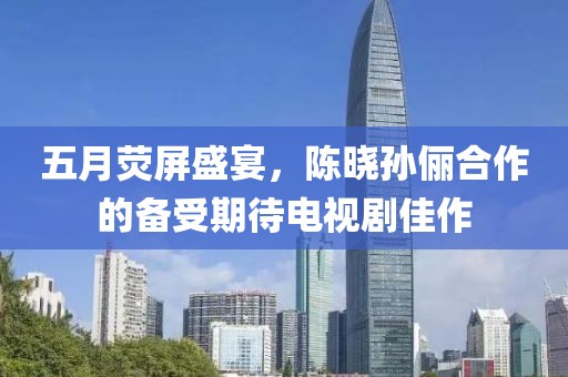 五月熒屏盛宴，陳曉孫儷合作的備受期待電視劇佳作