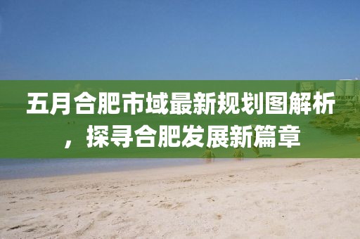 五月合肥市域最新規劃圖解析，探尋合肥發展新篇章