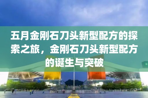 五月金剛石刀頭新型配方的探索之旅，金剛石刀頭新型配方的誕生與突破