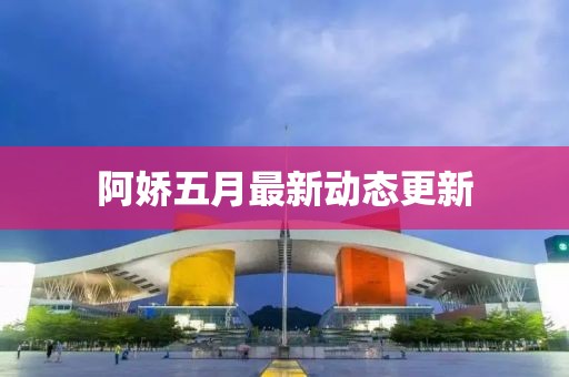 阿嬌五月最新動態更新