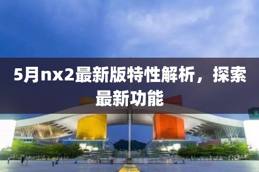 5月nx2最新版特性解析，探索最新功能