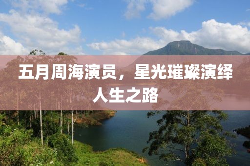 五月周海演員，星光璀璨演繹人生之路