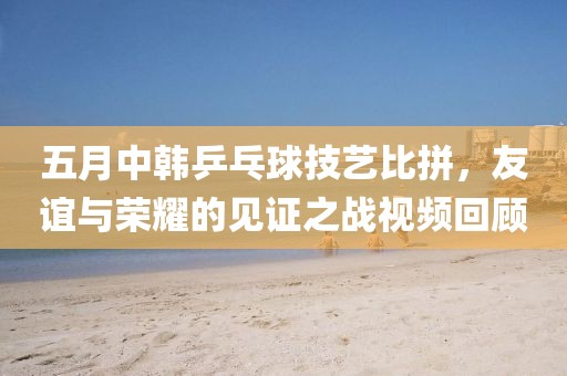 五月中韓乒乓球技藝比拼，友誼與榮耀的見證之戰視頻回顧