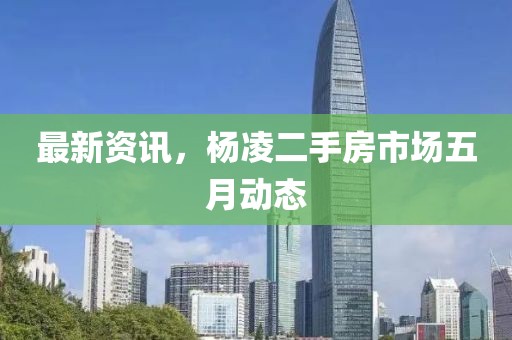 最新資訊，楊凌二手房市場五月動態