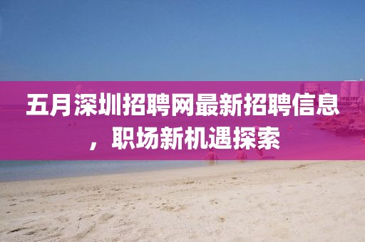 五月深圳招聘網最新招聘信息，職場新機遇探索