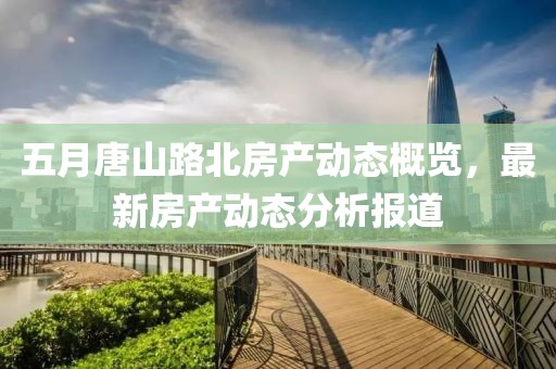 五月唐山路北房產動態概覽，最新房產動態分析報道