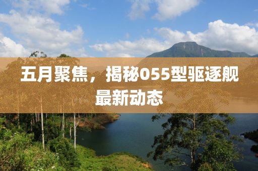 五月聚焦，揭秘055型驅逐艦最新動態