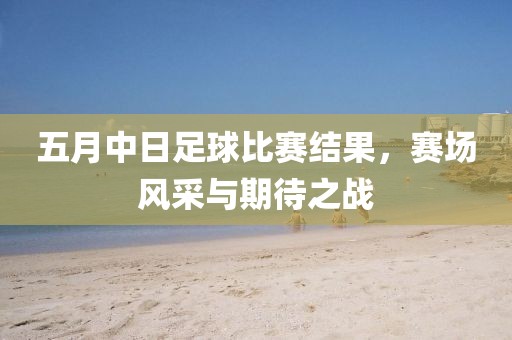 五月中日足球比賽結果，賽場風采與期待之戰