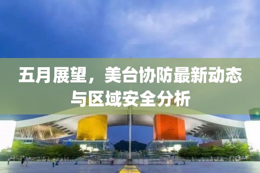五月展望，美臺協防最新動態與區域安全分析