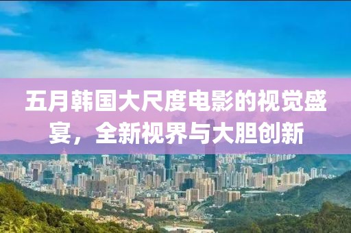 五月韓國大尺度電影的視覺盛宴，全新視界與大膽創新