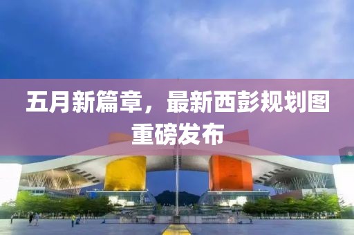 五月新篇章，最新西彭規劃圖重磅發布