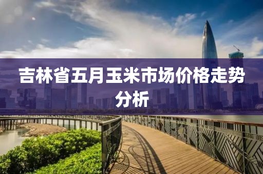 吉林省五月玉米市場價格走勢分析