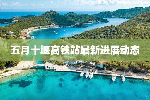 五月十堰高鐵站最新進展動態