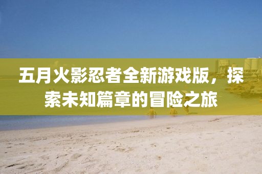 五月火影忍者全新游戲版，探索未知篇章的冒險之旅