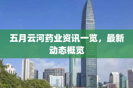 五月云河藥業資訊一覽，最新動態概覽