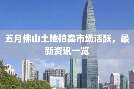 五月佛山土地拍賣市場活躍，最新資訊一覽