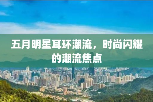 五月明星耳環潮流，時尚閃耀的潮流焦點