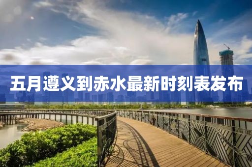 五月遵義到赤水最新時刻表發布