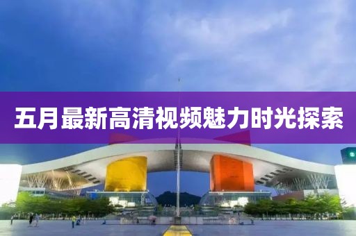 五月最新高清視頻魅力時光探索