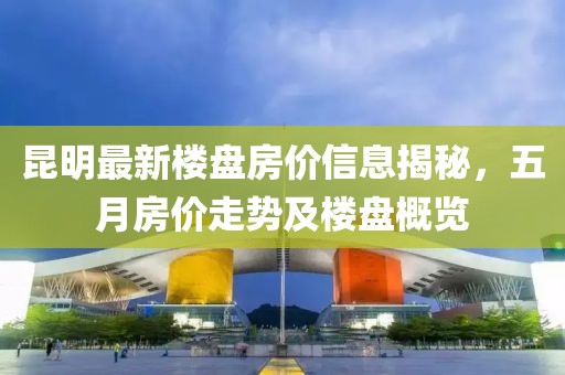昆明最新樓盤房價信息揭秘，五月房價走勢及樓盤概覽