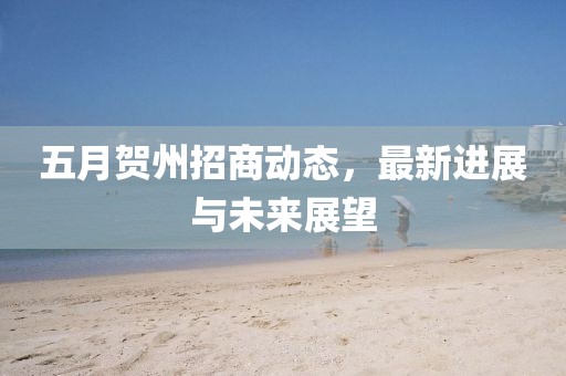 五月賀州招商動態，最新進展與未來展望