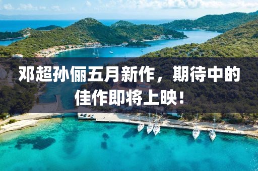 鄧超孫儷五月新作，期待中的佳作即將上映！