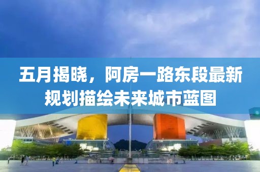 五月揭曉，阿房一路東段最新規劃描繪未來城市藍圖