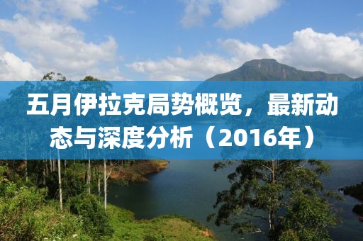 五月伊拉克局勢概覽，最新動態與深度分析（2016年）