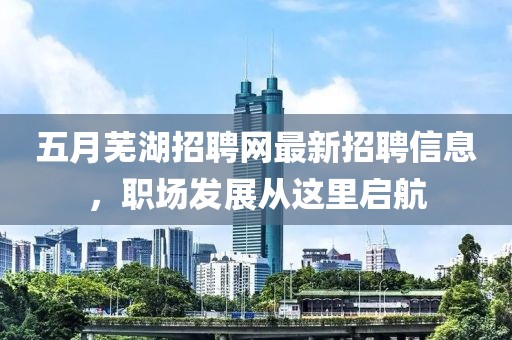 五月蕪湖招聘網最新招聘信息，職場發展從這里啟航