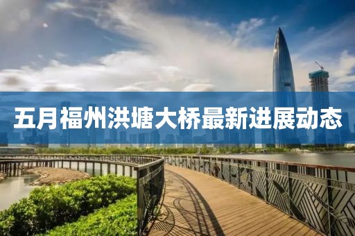 五月福州洪塘大橋最新進展動態
