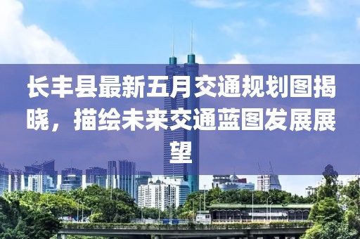 長豐縣最新五月交通規劃圖揭曉，描繪未來交通藍圖發展展望