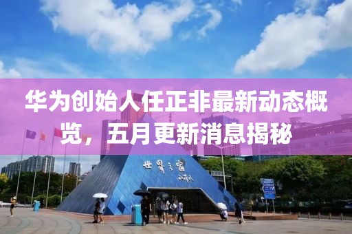 華為創始人任正非最新動態概覽，五月更新消息揭秘