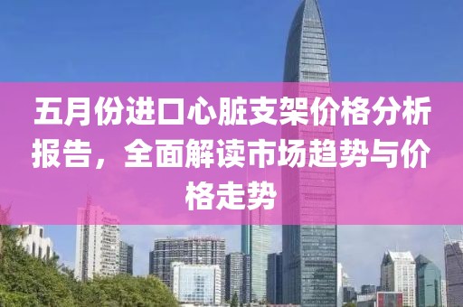 五月份進口心臟支架價格分析報告，全面解讀市場趨勢與價格走勢