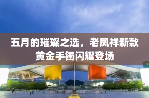 五月的璀璨之選，老鳳祥新款黃金手鐲閃耀登場