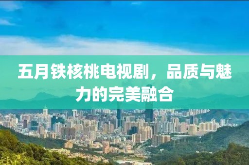 五月鐵核桃電視劇，品質與魅力的完美融合