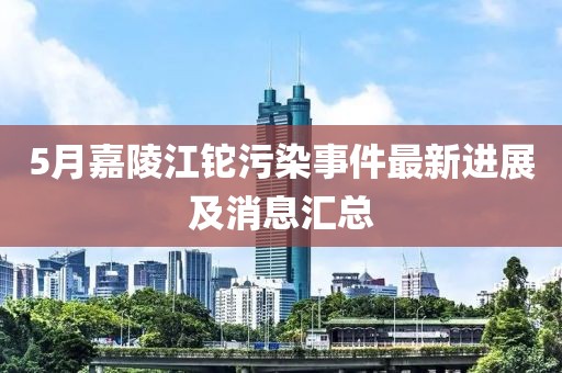 5月嘉陵江鉈污染事件最新進展及消息匯總