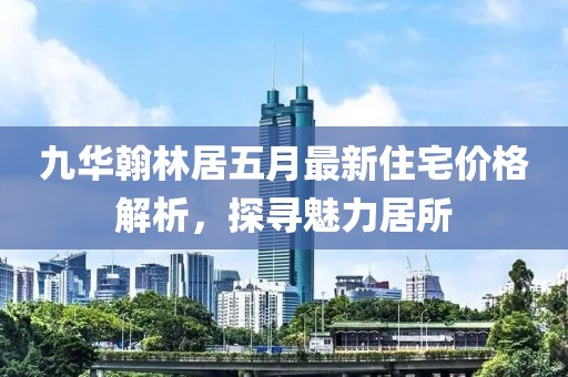 九華翰林居五月最新住宅價格解析，探尋魅力居所