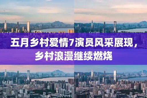 五月鄉村愛情7演員風采展現，鄉村浪漫繼續燃燒