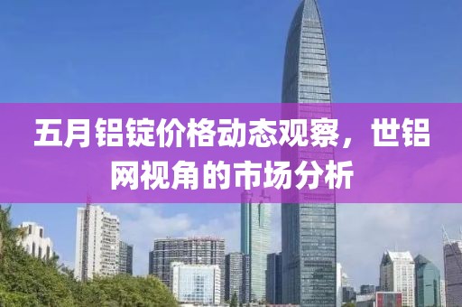 五月鋁錠價格動態觀察，世鋁網視角的市場分析